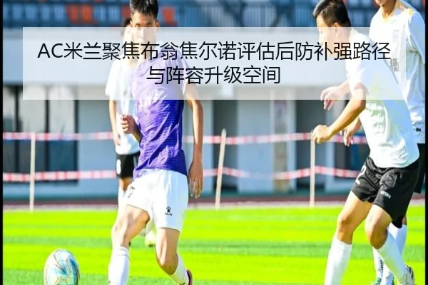 AC米兰聚焦布翁焦尔诺评估后防补强路径与阵容升级空间