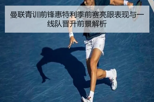 曼联青训前锋惠特利季前赛亮眼表现与一线队晋升前景解析